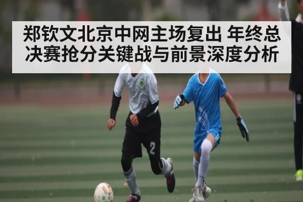 郑钦文北京中网主场复出 年终总决赛抢分关键战与前景深度分析