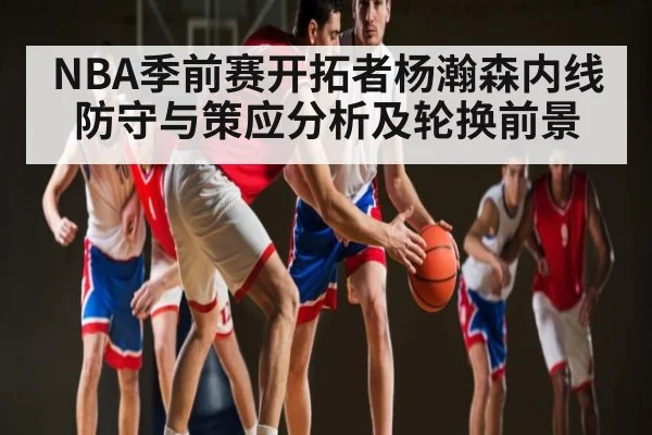 NBA季前赛开拓者杨瀚森内线防守与策应分析及轮换前景