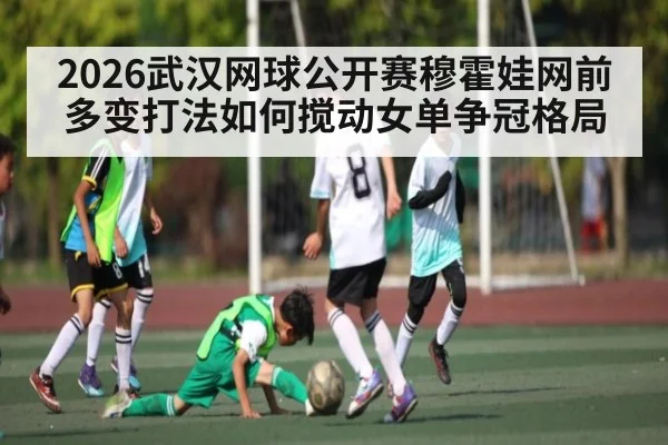 2026武汉网球公开赛穆霍娃网前多变打法如何搅动女单争冠格局