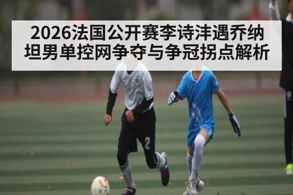 2026法国公开赛李诗沣遇乔纳坦男单控网争夺与争冠拐点解析
