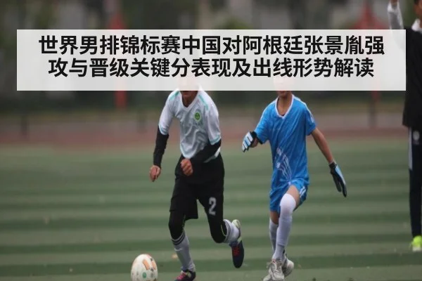 世界男排锦标赛中国对阿根廷张景胤强攻与晋级关键分表现及出线形势解读